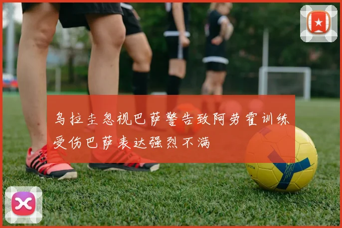 乌拉圭忽视巴萨警告致阿劳霍训练受伤巴萨表达强烈不满