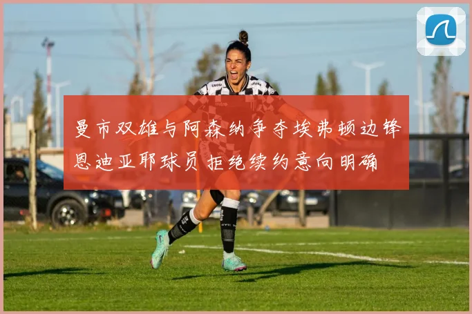 曼市双雄与阿森纳争夺埃弗顿边锋恩迪亚耶球员拒绝续约意向明确