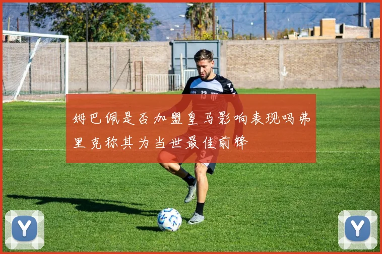 姆巴佩是否加盟皇马影响表现吗弗里克称其为当世最佳前锋