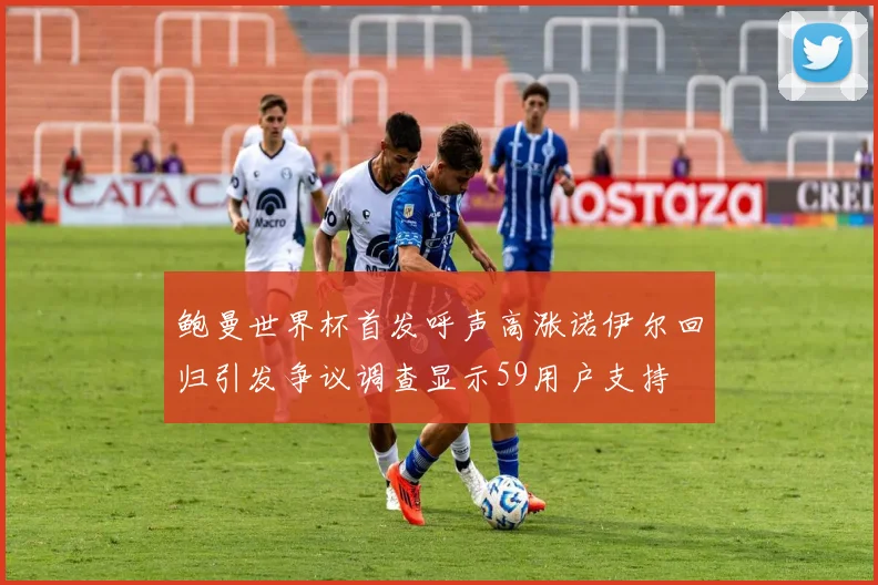 鲍曼世界杯首发呼声高涨诺伊尔回归引发争议调查显示59用户支持