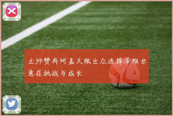主帅赞冉珂嘉天赋出众选择泽维尔意在挑战与成长