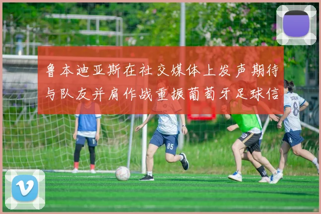 鲁本迪亚斯在社交媒体上发声期待与队友并肩作战重振葡萄牙足球信心