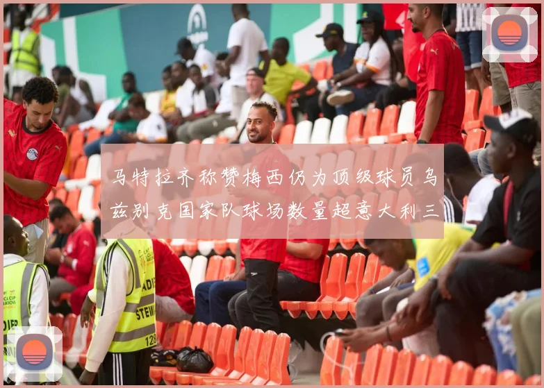 马特拉齐称赞梅西仍为顶级球员乌兹别克国家队球场数量超意大利三倍