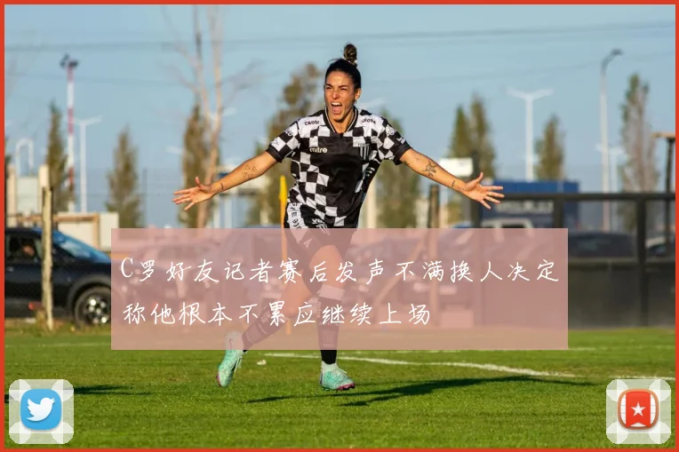 C罗好友记者赛后发声不满换人决定称他根本不累应继续上场