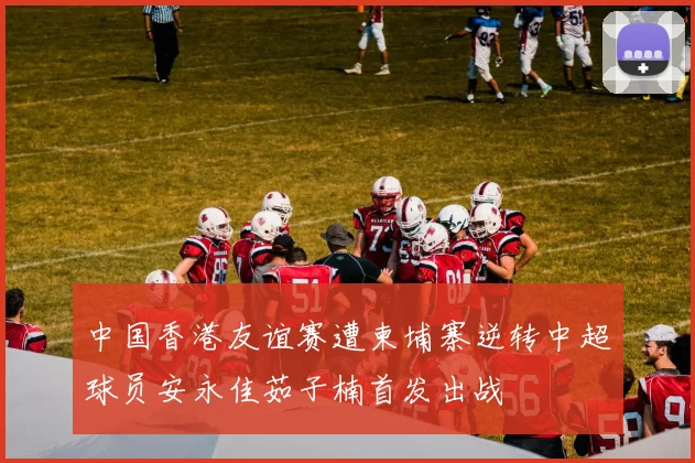 中国香港友谊赛遭柬埔寨逆转中超球员安永佳茹子楠首发出战