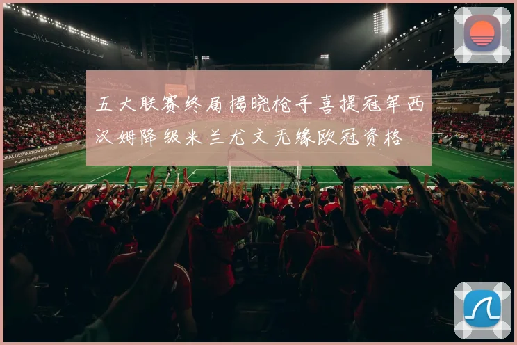 五大联赛终局揭晓枪手喜提冠军西汉姆降级米兰尤文无缘欧冠资格