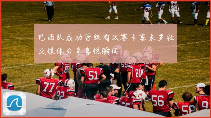 巴西队成功晋级淘汰赛卡塞米罗社交媒体分享喜悦瞬间