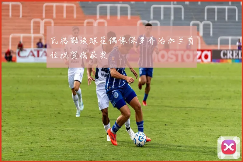 瓦格勒谈球星偶像保罗乔治加兰首位祝贺我获奖