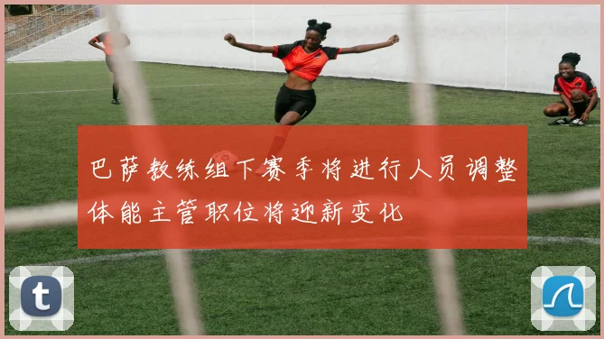 巴萨教练组下赛季将进行人员调整体能主管职位将迎新变化