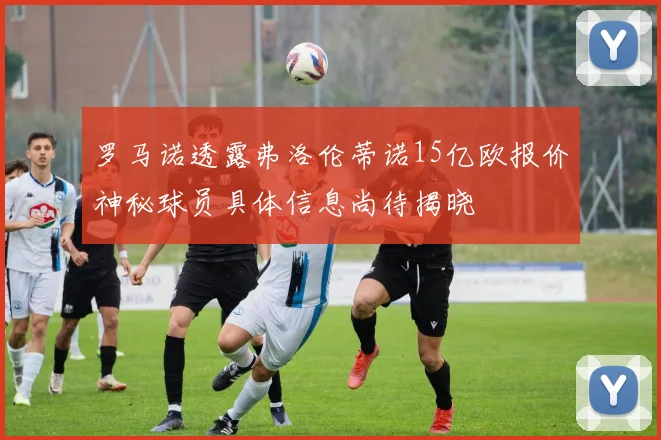 罗马诺透露弗洛伦蒂诺15亿欧报价神秘球员具体信息尚待揭晓