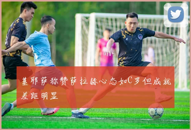 基耶萨称赞萨拉赫心态如C罗但成就差距明显