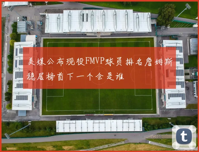 美媒公布现役FMVP球员排名詹姆斯稳居榜首下一个会是谁