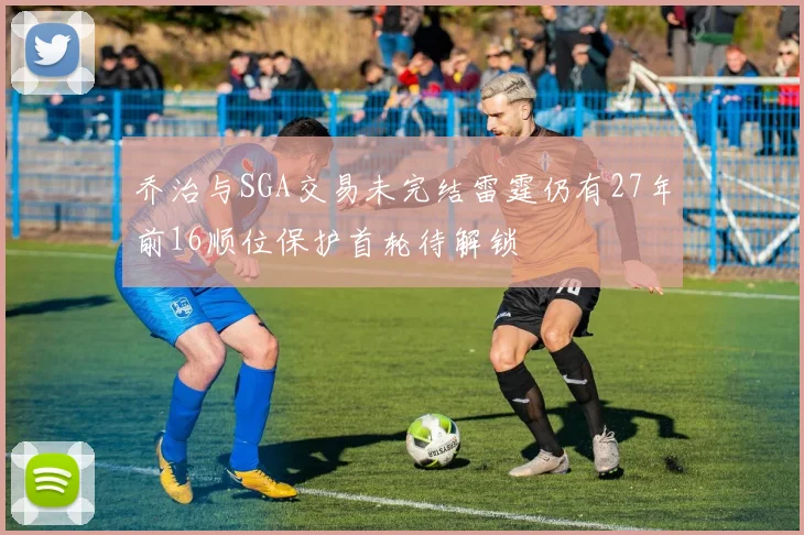 乔治与SGA交易未完结雷霆仍有27年前16顺位保护首轮待解锁