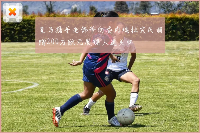 皇马携手老佛爷向委内瑞拉灾民捐赠200万欧元展现人道关怀