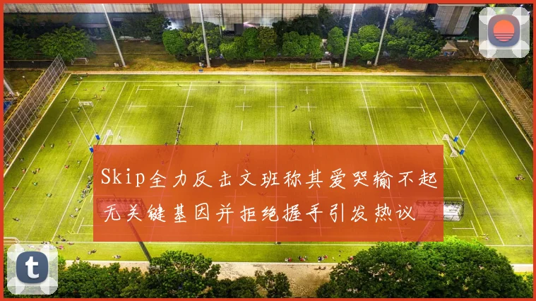 Skip全力反击文班称其爱哭输不起无关键基因并拒绝握手引发热议