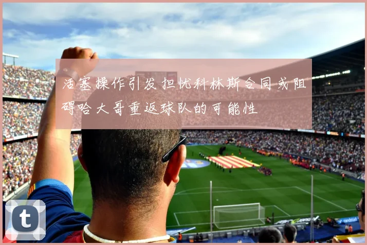 活塞操作引发担忧科林斯合同或阻碍哈大哥重返球队的可能性
