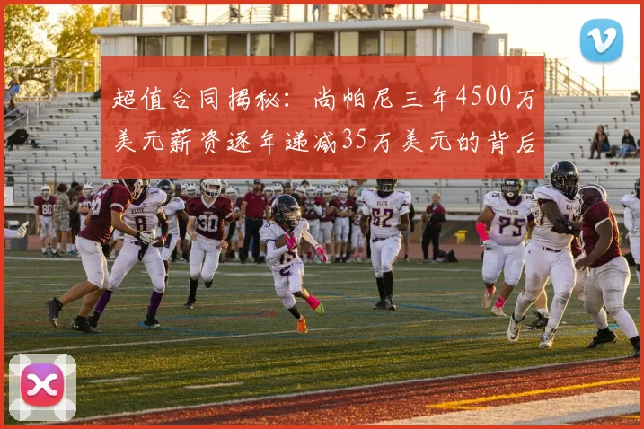 超值合同揭秘：尚帕尼三年4500万美元薪资逐年递减35万美元的背后故事