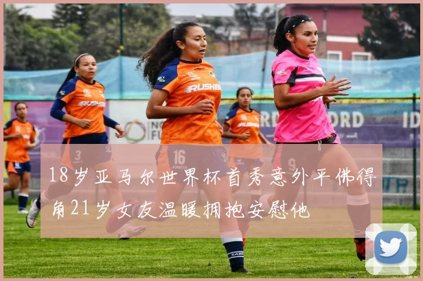 18岁亚马尔世界杯首秀意外平佛得角21岁女友温暖拥抱安慰他