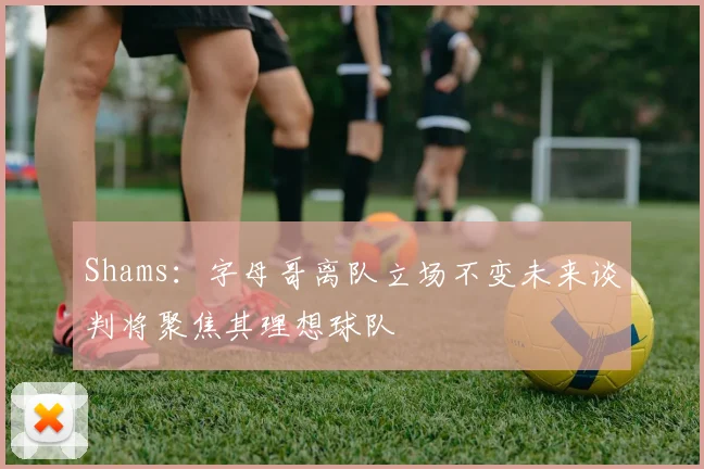 Shams：字母哥离队立场不变未来谈判将聚焦其理想球队