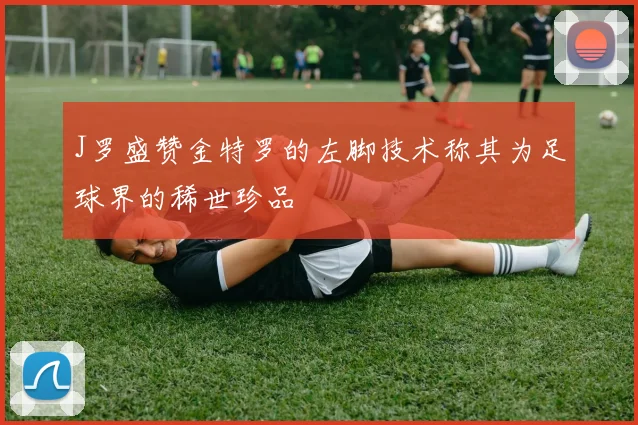 J罗盛赞金特罗的左脚技术称其为足球界的稀世珍品