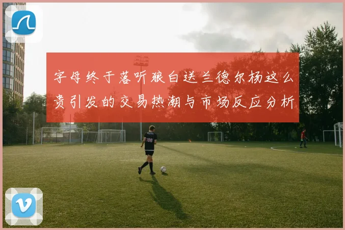 字母终于落听狼白送兰德尔杨这么贵引发的交易热潮与市场反应分析