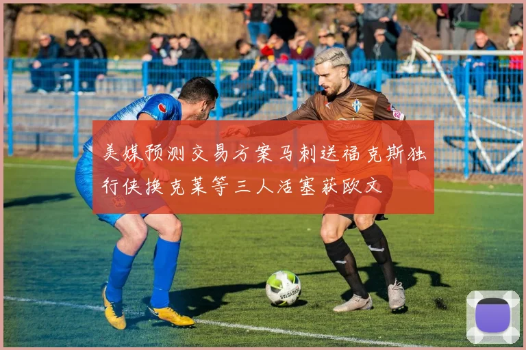 美媒预测交易方案马刺送福克斯独行侠换克莱等三人活塞获欧文