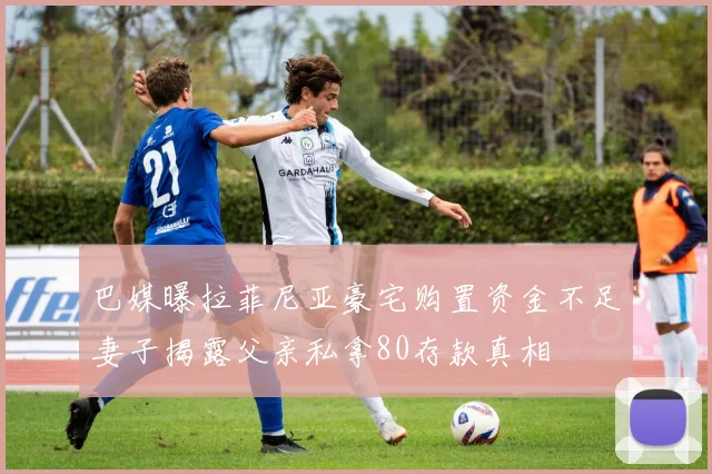 巴媒曝拉菲尼亚豪宅购置资金不足妻子揭露父亲私拿80存款真相