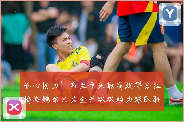 齐心协力！布兰登米勒高效得分拉梅洛鲍尔火力全开双双助力球队胜利