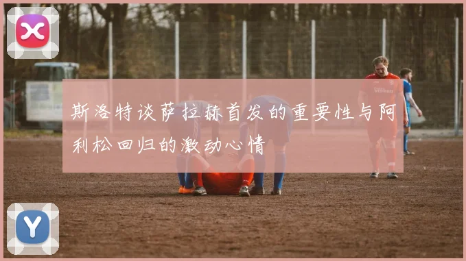 斯洛特谈萨拉赫首发的重要性与阿利松回归的激动心情