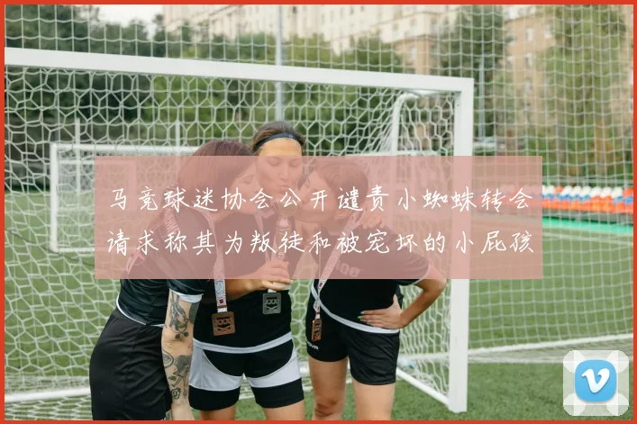 马竞球迷协会公开谴责小蜘蛛转会请求称其为叛徒和被宠坏的小屁孩