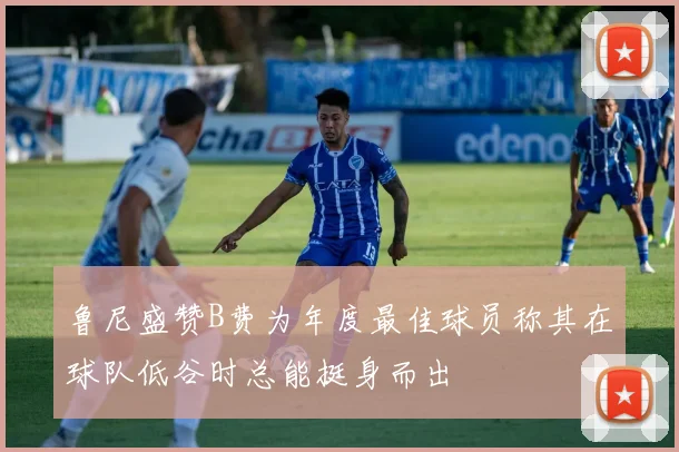 鲁尼盛赞B费为年度最佳球员称其在球队低谷时总能挺身而出