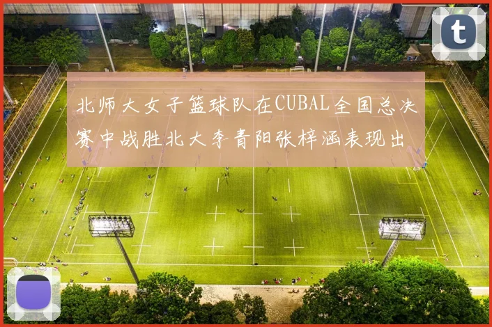 北师大女子篮球队在CUBAL全国总决赛中战胜北大李青阳张梓涵表现出色助力胜利