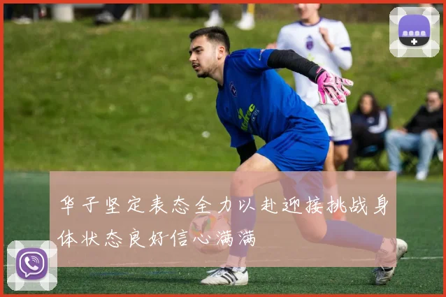 华子坚定表态全力以赴迎接挑战身体状态良好信心满满