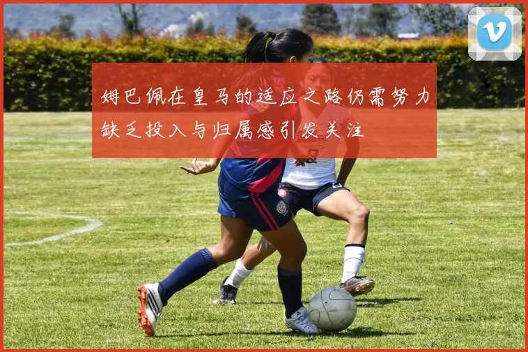 姆巴佩在皇马的适应之路仍需努力缺乏投入与归属感引发关注