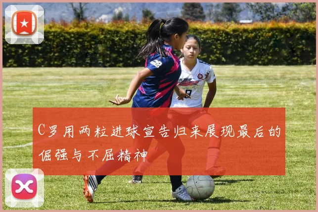 C罗用两粒进球宣告归来展现最后的倔强与不屈精神